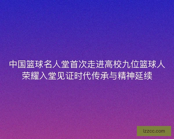 中国篮球名人堂首次走进高校九位篮球人荣耀入堂见证时代传承与精神延续