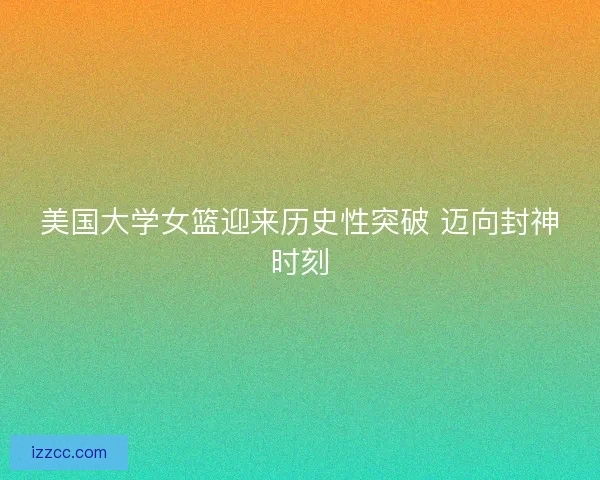 美国大学女篮迎来历史性突破 迈向封神时刻