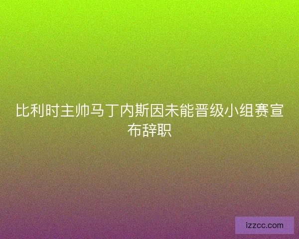 比利时主帅马丁内斯因未能晋级小组赛宣布辞职