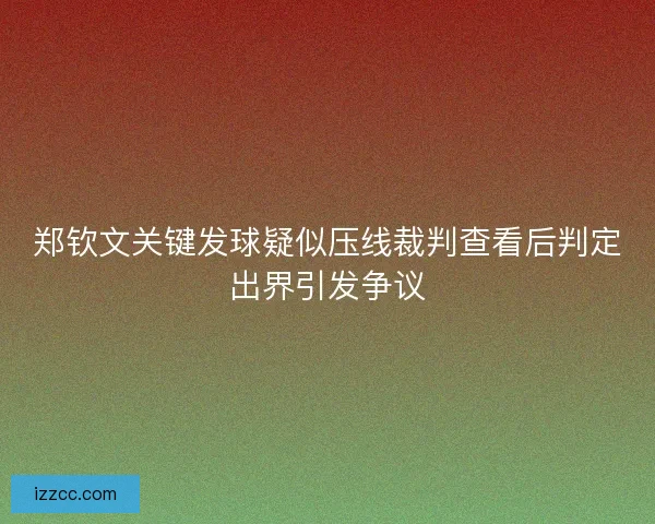 郑钦文关键发球疑似压线裁判查看后判定出界引发争议