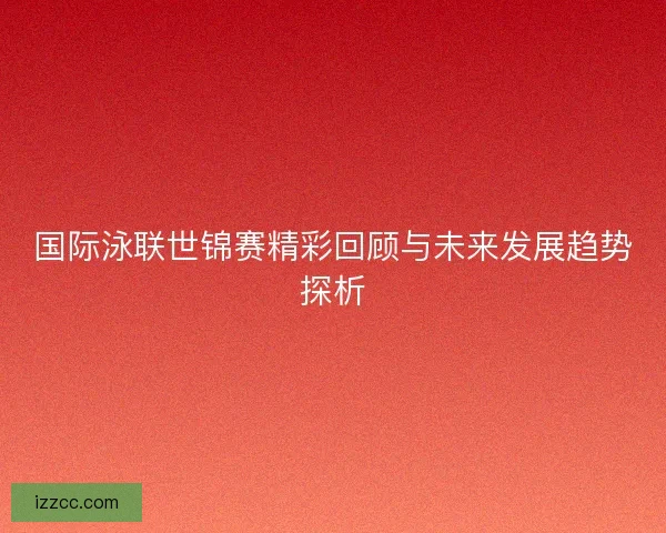 国际泳联世锦赛精彩回顾与未来发展趋势探析