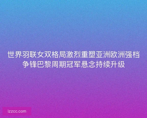 世界羽联女双格局激烈重塑亚洲欧洲强档争锋巴黎周期冠军悬念持续升级