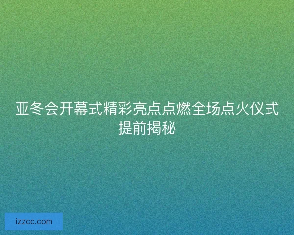 亚冬会开幕式精彩亮点点燃全场点火仪式提前揭秘