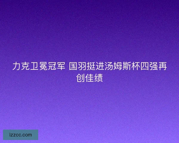 力克卫冕冠军 国羽挺进汤姆斯杯四强再创佳绩
