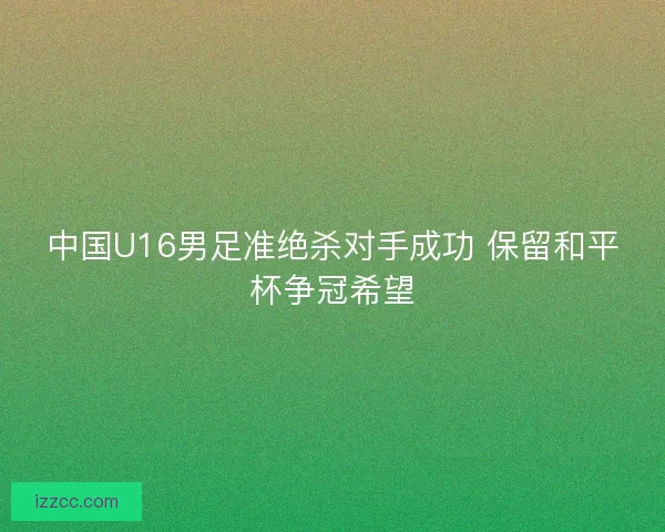 中国U16男足准绝杀对手成功 保留和平杯争冠希望 中国U16男足准绝杀对手成功 保留和平杯争冠希望