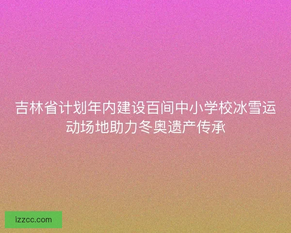 吉林省计划年内建设百间中小学校冰雪运动场地助力冬奥遗产传承