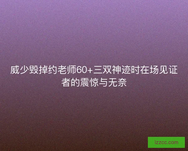 威少毁掉约老师60+三双神迹时在场见证者的震惊与无奈