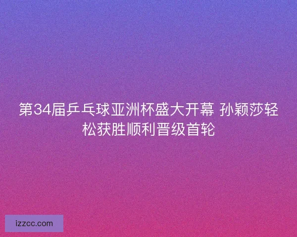 第34届乒乓球亚洲杯盛大开幕 孙颖莎轻松获胜顺利晋级首轮