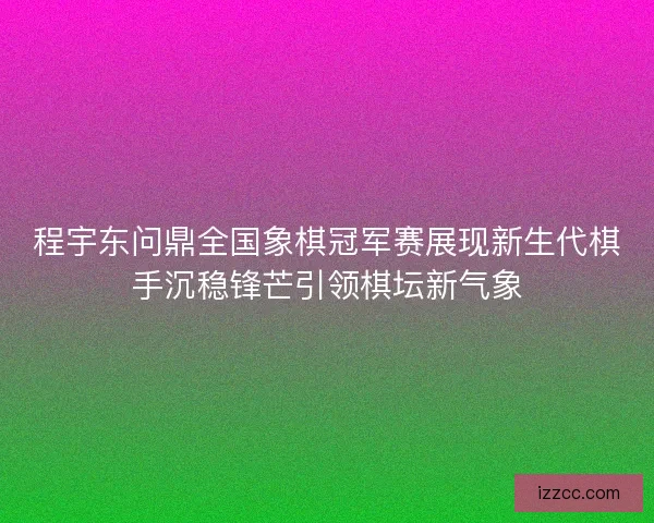 程宇东问鼎全国象棋冠军赛展现新生代棋手沉稳锋芒引领棋坛新气象