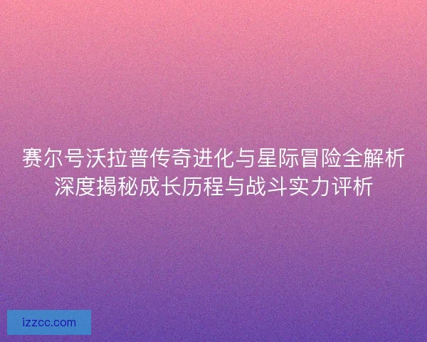 赛尔号沃拉普传奇进化与星际冒险全解析深度揭秘成长历程与战斗实力评析 赛尔号沃拉普传奇进化与星际冒险全解析深度揭秘成长历程与战斗实力评析