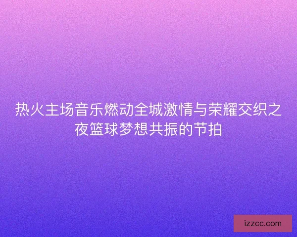 热火主场音乐燃动全城激情与荣耀交织之夜篮球梦想共振的节拍