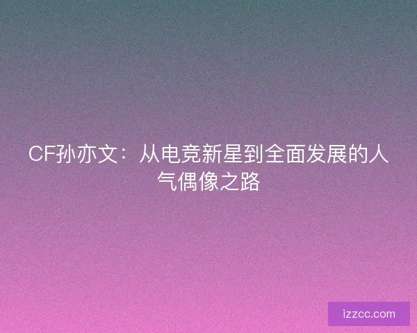 CF孙亦文：从电竞新星到全面发展的人气偶像之路