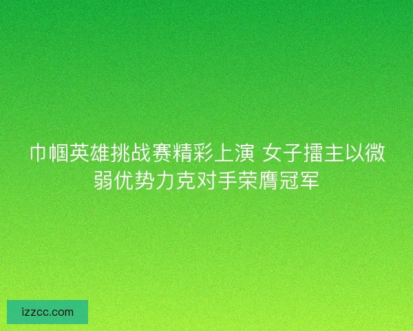 巾帼英雄挑战赛精彩上演 女子擂主以微弱优势力克对手荣膺冠军