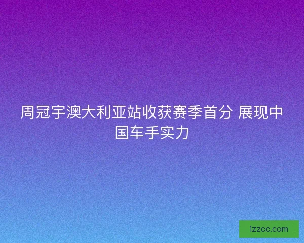 周冠宇澳大利亚站收获赛季首分 展现中国车手实力